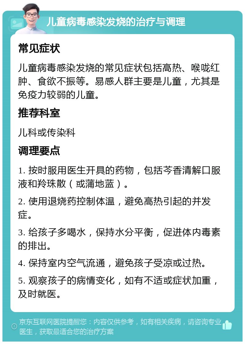 儿童病毒感染发烧的治疗与调理 常见症状 儿童病毒感染发烧的常见症状包括高热、喉咙红肿、食欲不振等。易感人群主要是儿童，尤其是免疫力较弱的儿童。 推荐科室 儿科或传染科 调理要点 1. 按时服用医生开具的药物，包括芩香清解口服液和羚珠散（或蒲地蓝）。 2. 使用退烧药控制体温，避免高热引起的并发症。 3. 给孩子多喝水，保持水分平衡，促进体内毒素的排出。 4. 保持室内空气流通，避免孩子受凉或过热。 5. 观察孩子的病情变化，如有不适或症状加重，及时就医。