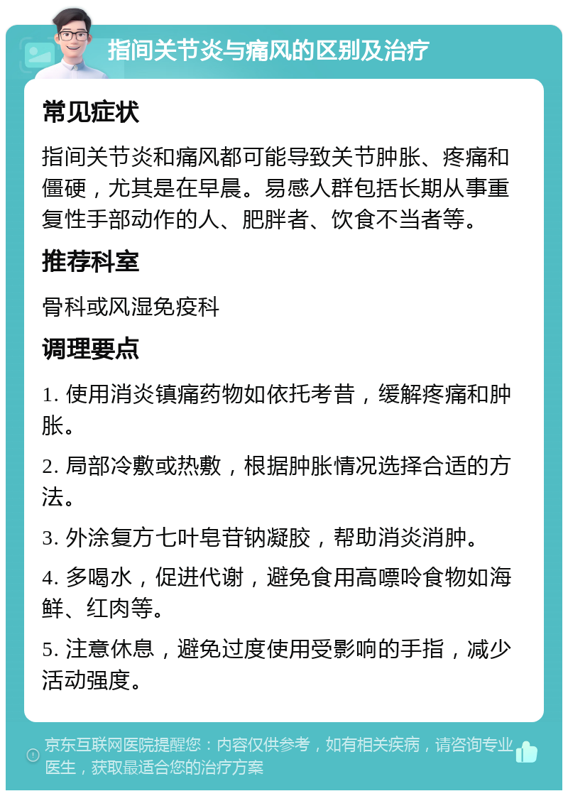 指间关节炎与痛风的区别及治疗 常见症状 指间关节炎和痛风都可能导致关节肿胀、疼痛和僵硬，尤其是在早晨。易感人群包括长期从事重复性手部动作的人、肥胖者、饮食不当者等。 推荐科室 骨科或风湿免疫科 调理要点 1. 使用消炎镇痛药物如依托考昔，缓解疼痛和肿胀。 2. 局部冷敷或热敷，根据肿胀情况选择合适的方法。 3. 外涂复方七叶皂苷钠凝胶，帮助消炎消肿。 4. 多喝水，促进代谢，避免食用高嘌呤食物如海鲜、红肉等。 5. 注意休息，避免过度使用受影响的手指，减少活动强度。