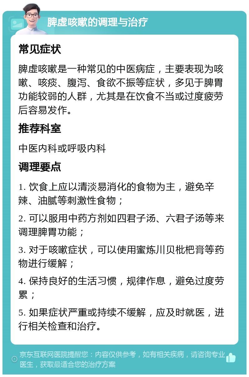 脾虚咳嗽的调理与治疗 常见症状 脾虚咳嗽是一种常见的中医病症，主要表现为咳嗽、咳痰、腹泻、食欲不振等症状，多见于脾胃功能较弱的人群，尤其是在饮食不当或过度疲劳后容易发作。 推荐科室 中医内科或呼吸内科 调理要点 1. 饮食上应以清淡易消化的食物为主，避免辛辣、油腻等刺激性食物； 2. 可以服用中药方剂如四君子汤、六君子汤等来调理脾胃功能； 3. 对于咳嗽症状，可以使用蜜炼川贝枇杷膏等药物进行缓解； 4. 保持良好的生活习惯，规律作息，避免过度劳累； 5. 如果症状严重或持续不缓解，应及时就医，进行相关检查和治疗。