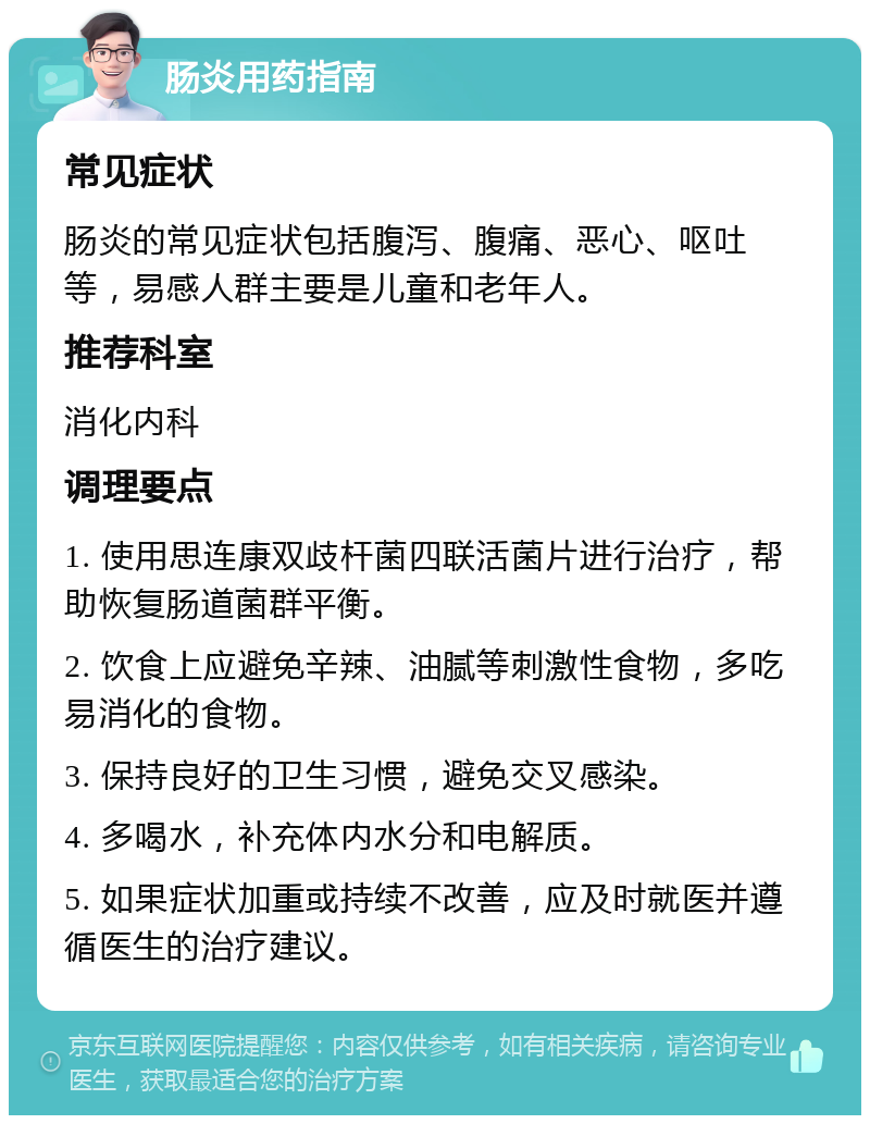 肠炎用药指南 常见症状 肠炎的常见症状包括腹泻、腹痛、恶心、呕吐等，易感人群主要是儿童和老年人。 推荐科室 消化内科 调理要点 1. 使用思连康双歧杆菌四联活菌片进行治疗，帮助恢复肠道菌群平衡。 2. 饮食上应避免辛辣、油腻等刺激性食物，多吃易消化的食物。 3. 保持良好的卫生习惯，避免交叉感染。 4. 多喝水，补充体内水分和电解质。 5. 如果症状加重或持续不改善，应及时就医并遵循医生的治疗建议。