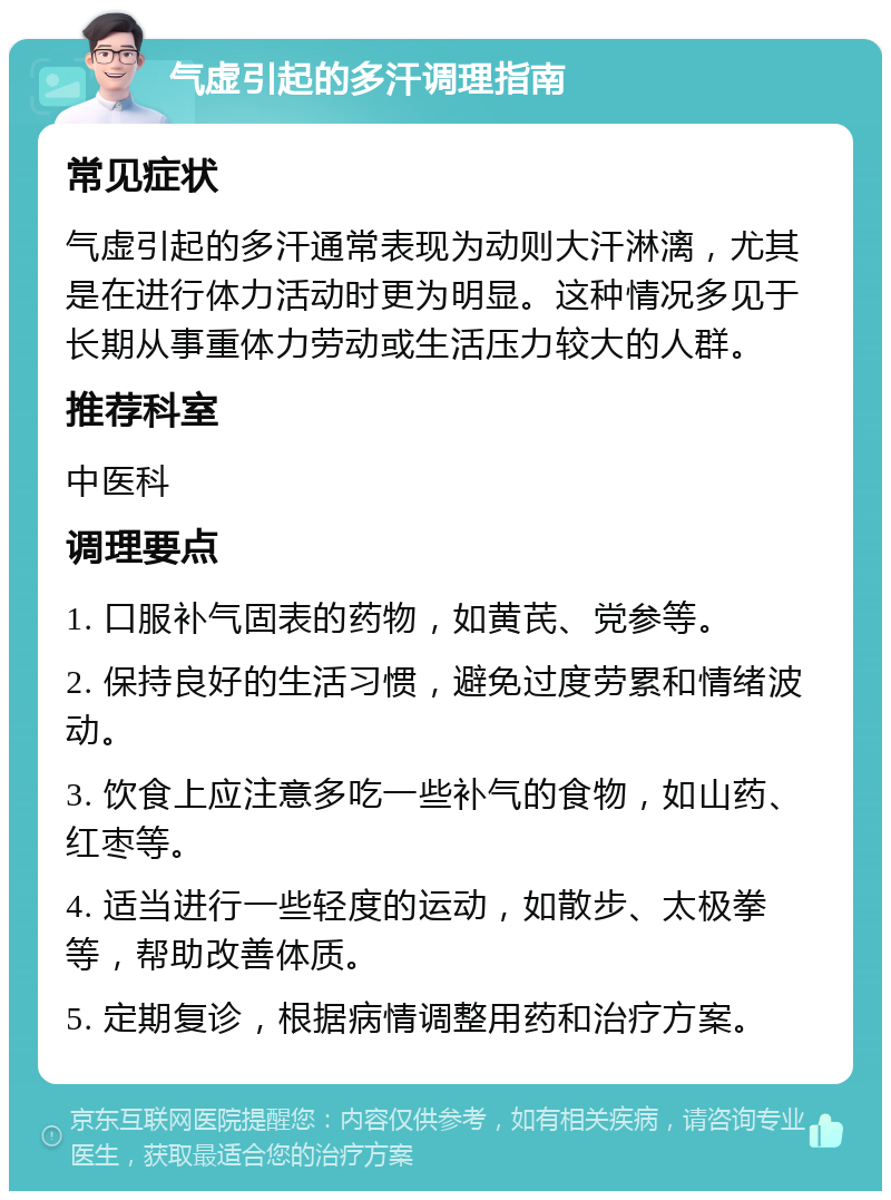 气虚引起的多汗调理指南 常见症状 气虚引起的多汗通常表现为动则大汗淋漓，尤其是在进行体力活动时更为明显。这种情况多见于长期从事重体力劳动或生活压力较大的人群。 推荐科室 中医科 调理要点 1. 口服补气固表的药物，如黄芪、党参等。 2. 保持良好的生活习惯，避免过度劳累和情绪波动。 3. 饮食上应注意多吃一些补气的食物，如山药、红枣等。 4. 适当进行一些轻度的运动，如散步、太极拳等，帮助改善体质。 5. 定期复诊，根据病情调整用药和治疗方案。