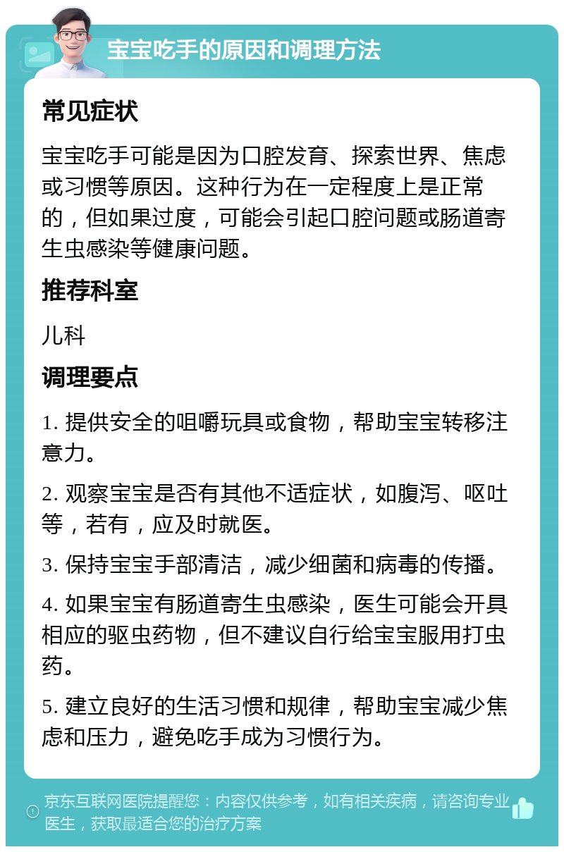 宝宝吃手的原因和调理方法 常见症状 宝宝吃手可能是因为口腔发育、探索世界、焦虑或习惯等原因。这种行为在一定程度上是正常的，但如果过度，可能会引起口腔问题或肠道寄生虫感染等健康问题。 推荐科室 儿科 调理要点 1. 提供安全的咀嚼玩具或食物，帮助宝宝转移注意力。 2. 观察宝宝是否有其他不适症状，如腹泻、呕吐等，若有，应及时就医。 3. 保持宝宝手部清洁，减少细菌和病毒的传播。 4. 如果宝宝有肠道寄生虫感染，医生可能会开具相应的驱虫药物，但不建议自行给宝宝服用打虫药。 5. 建立良好的生活习惯和规律，帮助宝宝减少焦虑和压力，避免吃手成为习惯行为。