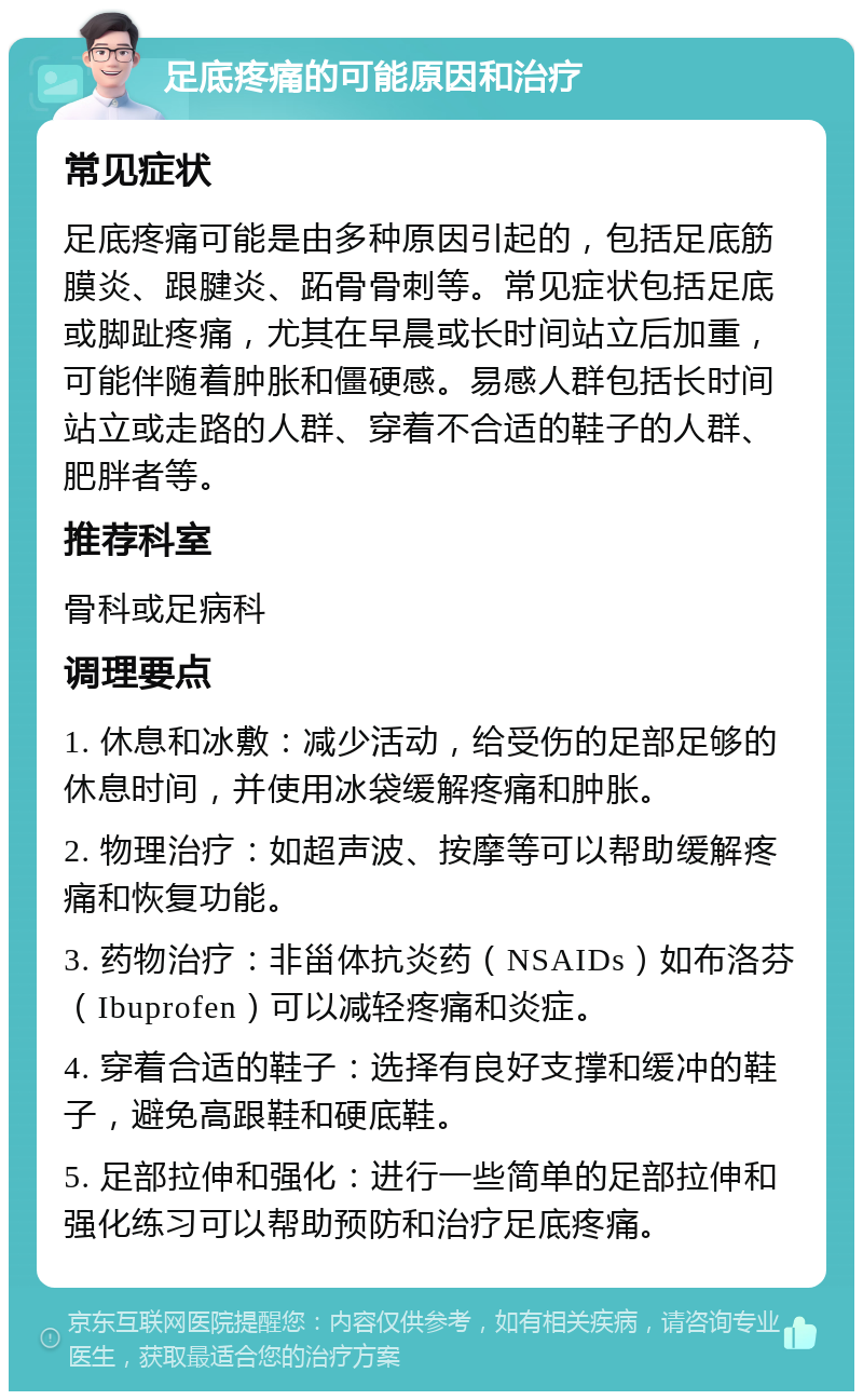 足底疼痛的可能原因和治疗 常见症状 足底疼痛可能是由多种原因引起的，包括足底筋膜炎、跟腱炎、跖骨骨刺等。常见症状包括足底或脚趾疼痛，尤其在早晨或长时间站立后加重，可能伴随着肿胀和僵硬感。易感人群包括长时间站立或走路的人群、穿着不合适的鞋子的人群、肥胖者等。 推荐科室 骨科或足病科 调理要点 1. 休息和冰敷：减少活动，给受伤的足部足够的休息时间，并使用冰袋缓解疼痛和肿胀。 2. 物理治疗：如超声波、按摩等可以帮助缓解疼痛和恢复功能。 3. 药物治疗：非甾体抗炎药（NSAIDs）如布洛芬（Ibuprofen）可以减轻疼痛和炎症。 4. 穿着合适的鞋子：选择有良好支撑和缓冲的鞋子，避免高跟鞋和硬底鞋。 5. 足部拉伸和强化：进行一些简单的足部拉伸和强化练习可以帮助预防和治疗足底疼痛。