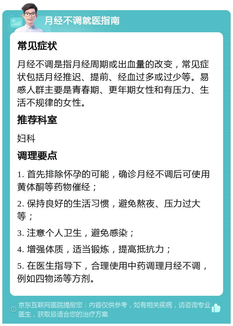 月经不调就医指南 常见症状 月经不调是指月经周期或出血量的改变，常见症状包括月经推迟、提前、经血过多或过少等。易感人群主要是青春期、更年期女性和有压力、生活不规律的女性。 推荐科室 妇科 调理要点 1. 首先排除怀孕的可能，确诊月经不调后可使用黄体酮等药物催经； 2. 保持良好的生活习惯，避免熬夜、压力过大等； 3. 注意个人卫生，避免感染； 4. 增强体质，适当锻炼，提高抵抗力； 5. 在医生指导下，合理使用中药调理月经不调，例如四物汤等方剂。