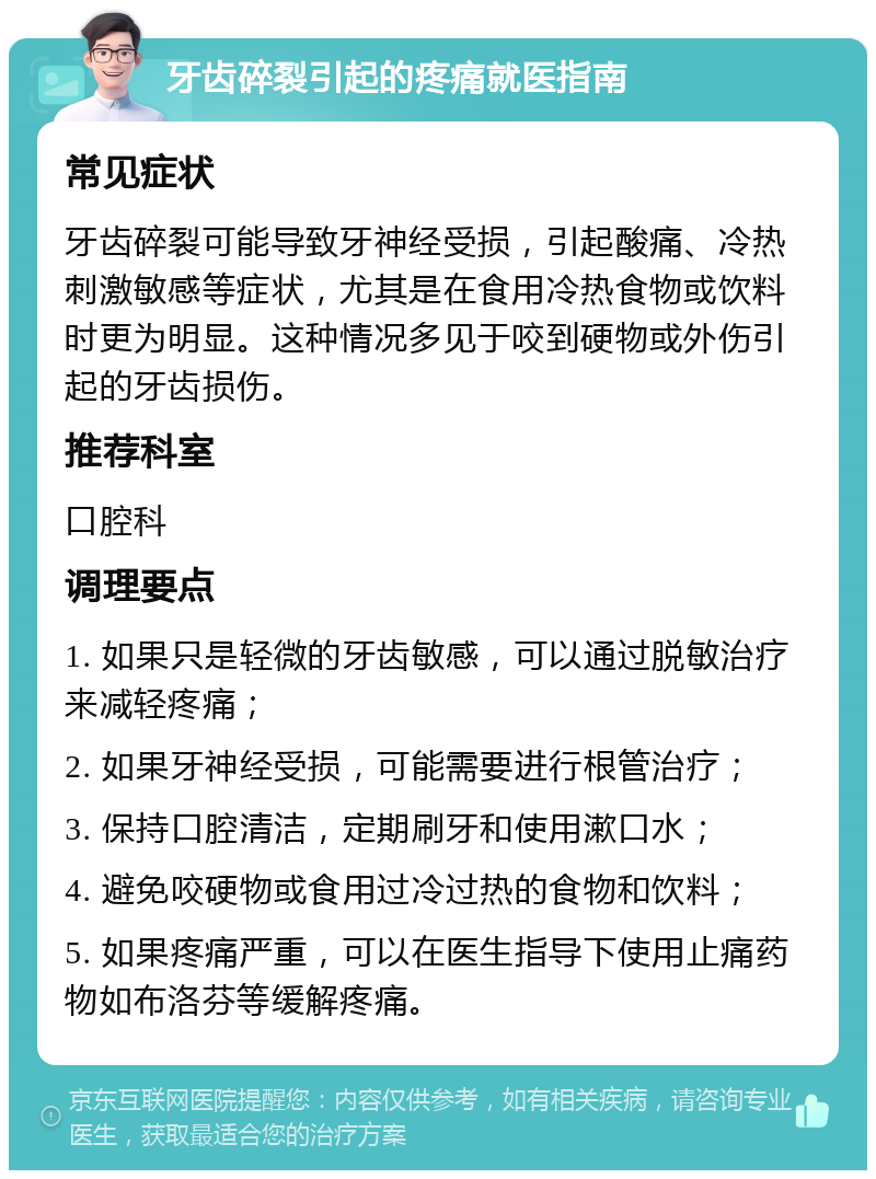 牙齿碎裂引起的疼痛就医指南 常见症状 牙齿碎裂可能导致牙神经受损，引起酸痛、冷热刺激敏感等症状，尤其是在食用冷热食物或饮料时更为明显。这种情况多见于咬到硬物或外伤引起的牙齿损伤。 推荐科室 口腔科 调理要点 1. 如果只是轻微的牙齿敏感，可以通过脱敏治疗来减轻疼痛； 2. 如果牙神经受损，可能需要进行根管治疗； 3. 保持口腔清洁，定期刷牙和使用漱口水； 4. 避免咬硬物或食用过冷过热的食物和饮料； 5. 如果疼痛严重，可以在医生指导下使用止痛药物如布洛芬等缓解疼痛。