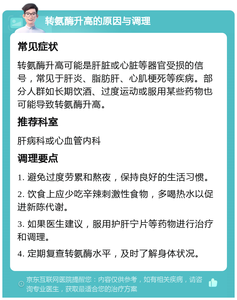 转氨酶升高的原因与调理 常见症状 转氨酶升高可能是肝脏或心脏等器官受损的信号，常见于肝炎、脂肪肝、心肌梗死等疾病。部分人群如长期饮酒、过度运动或服用某些药物也可能导致转氨酶升高。 推荐科室 肝病科或心血管内科 调理要点 1. 避免过度劳累和熬夜，保持良好的生活习惯。 2. 饮食上应少吃辛辣刺激性食物，多喝热水以促进新陈代谢。 3. 如果医生建议，服用护肝宁片等药物进行治疗和调理。 4. 定期复查转氨酶水平，及时了解身体状况。