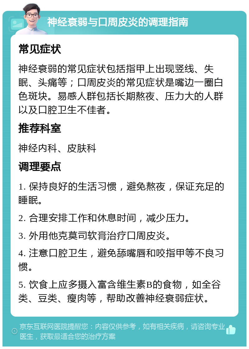 神经衰弱与口周皮炎的调理指南 常见症状 神经衰弱的常见症状包括指甲上出现竖线、失眠、头痛等；口周皮炎的常见症状是嘴边一圈白色斑块。易感人群包括长期熬夜、压力大的人群以及口腔卫生不佳者。 推荐科室 神经内科、皮肤科 调理要点 1. 保持良好的生活习惯，避免熬夜，保证充足的睡眠。 2. 合理安排工作和休息时间，减少压力。 3. 外用他克莫司软膏治疗口周皮炎。 4. 注意口腔卫生，避免舔嘴唇和咬指甲等不良习惯。 5. 饮食上应多摄入富含维生素B的食物，如全谷类、豆类、瘦肉等，帮助改善神经衰弱症状。