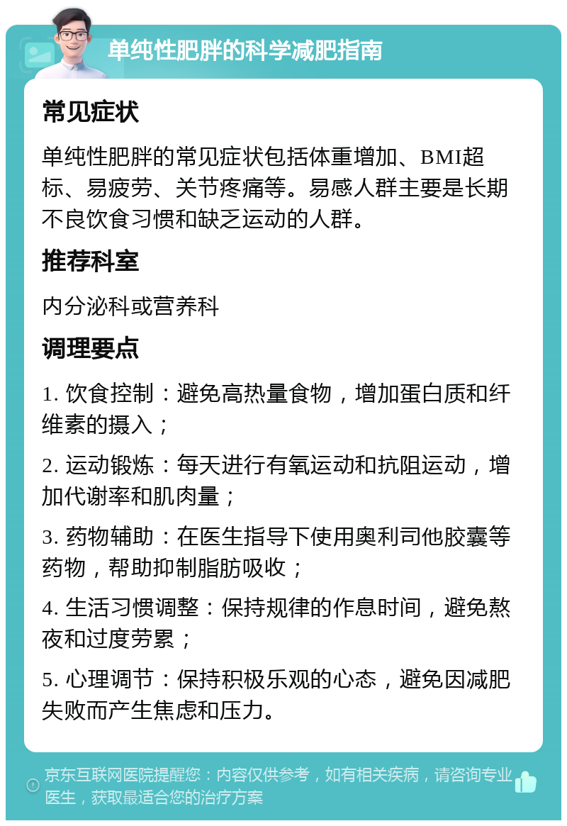 单纯性肥胖的科学减肥指南 常见症状 单纯性肥胖的常见症状包括体重增加、BMI超标、易疲劳、关节疼痛等。易感人群主要是长期不良饮食习惯和缺乏运动的人群。 推荐科室 内分泌科或营养科 调理要点 1. 饮食控制：避免高热量食物，增加蛋白质和纤维素的摄入； 2. 运动锻炼：每天进行有氧运动和抗阻运动，增加代谢率和肌肉量； 3. 药物辅助：在医生指导下使用奥利司他胶囊等药物，帮助抑制脂肪吸收； 4. 生活习惯调整：保持规律的作息时间，避免熬夜和过度劳累； 5. 心理调节：保持积极乐观的心态，避免因减肥失败而产生焦虑和压力。