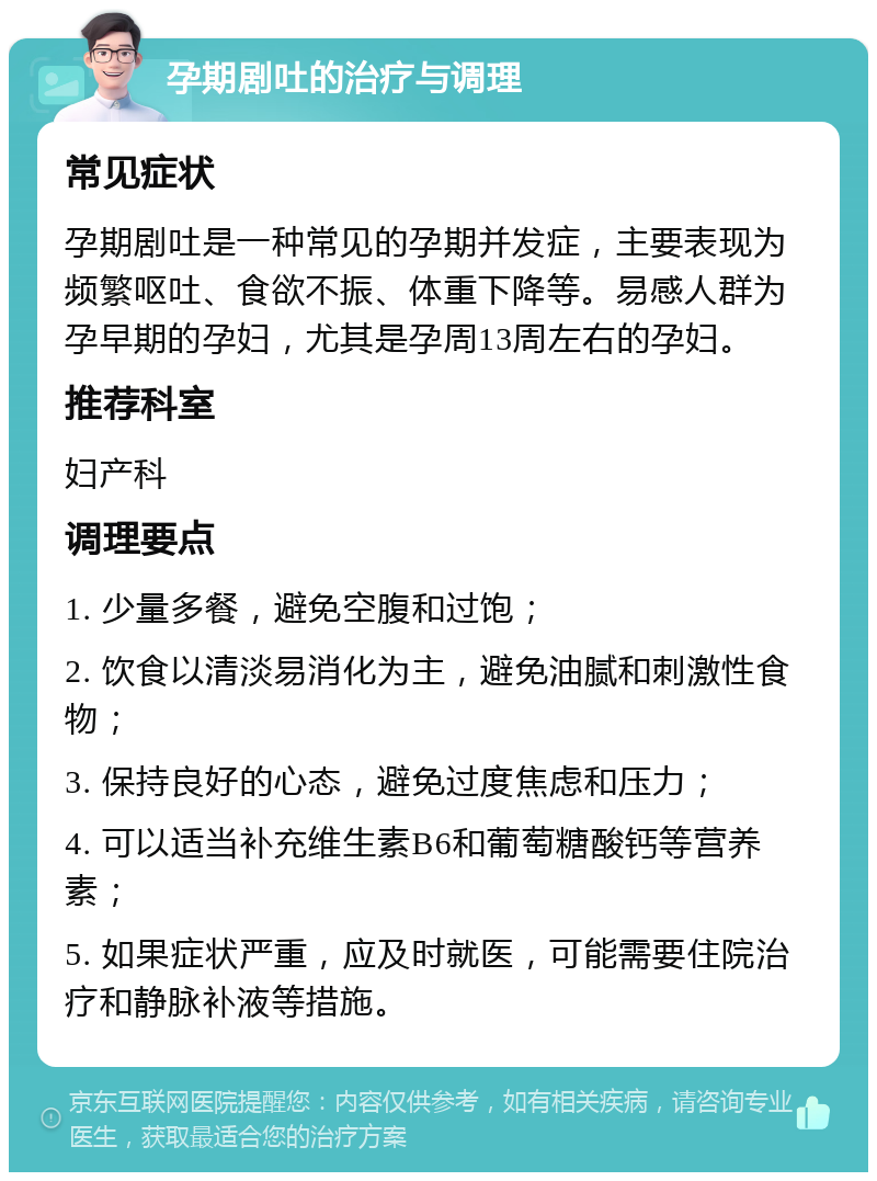 孕期剧吐的治疗与调理 常见症状 孕期剧吐是一种常见的孕期并发症，主要表现为频繁呕吐、食欲不振、体重下降等。易感人群为孕早期的孕妇，尤其是孕周13周左右的孕妇。 推荐科室 妇产科 调理要点 1. 少量多餐，避免空腹和过饱； 2. 饮食以清淡易消化为主，避免油腻和刺激性食物； 3. 保持良好的心态，避免过度焦虑和压力； 4. 可以适当补充维生素B6和葡萄糖酸钙等营养素； 5. 如果症状严重，应及时就医，可能需要住院治疗和静脉补液等措施。