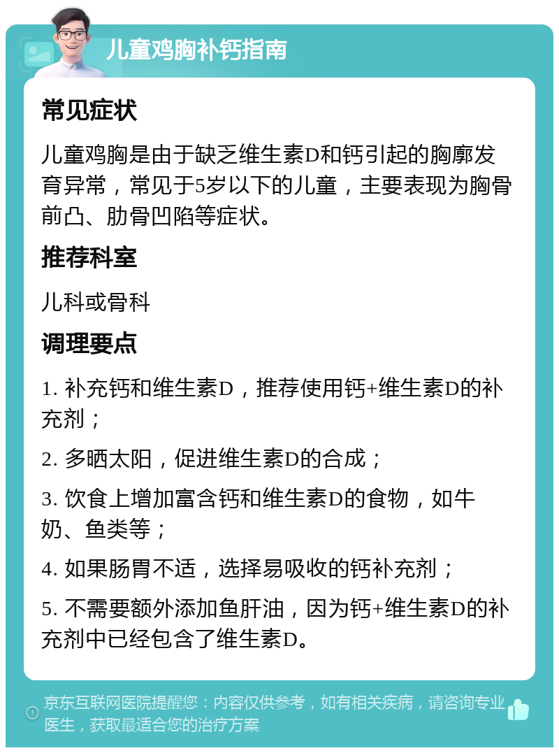 儿童鸡胸补钙指南 常见症状 儿童鸡胸是由于缺乏维生素D和钙引起的胸廓发育异常，常见于5岁以下的儿童，主要表现为胸骨前凸、肋骨凹陷等症状。 推荐科室 儿科或骨科 调理要点 1. 补充钙和维生素D，推荐使用钙+维生素D的补充剂； 2. 多晒太阳，促进维生素D的合成； 3. 饮食上增加富含钙和维生素D的食物，如牛奶、鱼类等； 4. 如果肠胃不适，选择易吸收的钙补充剂； 5. 不需要额外添加鱼肝油，因为钙+维生素D的补充剂中已经包含了维生素D。