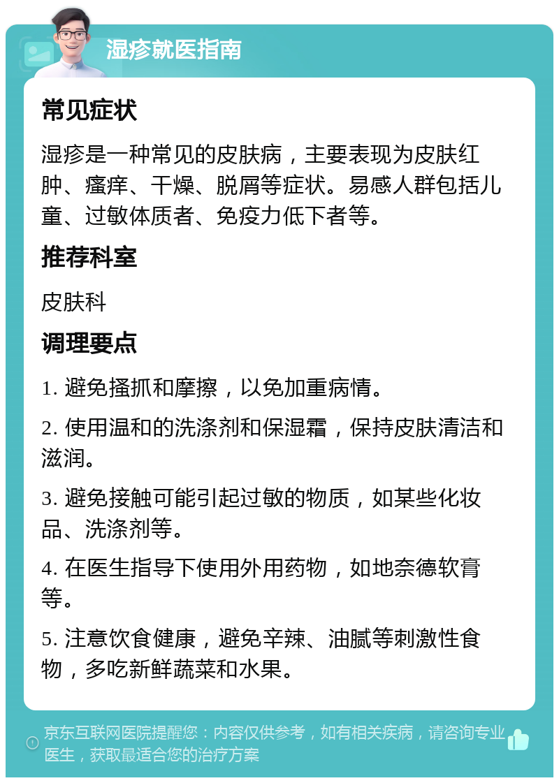 湿疹就医指南 常见症状 湿疹是一种常见的皮肤病，主要表现为皮肤红肿、瘙痒、干燥、脱屑等症状。易感人群包括儿童、过敏体质者、免疫力低下者等。 推荐科室 皮肤科 调理要点 1. 避免搔抓和摩擦，以免加重病情。 2. 使用温和的洗涤剂和保湿霜，保持皮肤清洁和滋润。 3. 避免接触可能引起过敏的物质，如某些化妆品、洗涤剂等。 4. 在医生指导下使用外用药物，如地奈德软膏等。 5. 注意饮食健康，避免辛辣、油腻等刺激性食物，多吃新鲜蔬菜和水果。