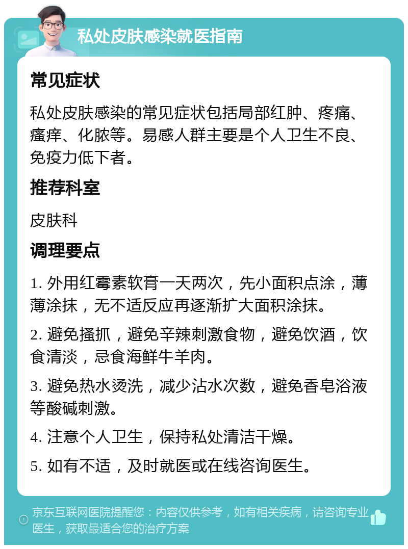 私处皮肤感染就医指南 常见症状 私处皮肤感染的常见症状包括局部红肿、疼痛、瘙痒、化脓等。易感人群主要是个人卫生不良、免疫力低下者。 推荐科室 皮肤科 调理要点 1. 外用红霉素软膏一天两次，先小面积点涂，薄薄涂抹，无不适反应再逐渐扩大面积涂抹。 2. 避免搔抓，避免辛辣刺激食物，避免饮酒，饮食清淡，忌食海鲜牛羊肉。 3. 避免热水烫洗，减少沾水次数，避免香皂浴液等酸碱刺激。 4. 注意个人卫生，保持私处清洁干燥。 5. 如有不适，及时就医或在线咨询医生。