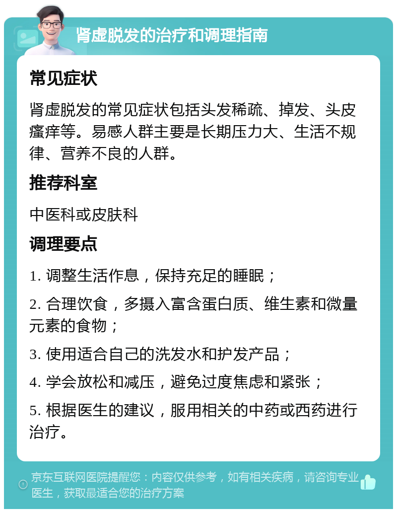 肾虚脱发的治疗和调理指南 常见症状 肾虚脱发的常见症状包括头发稀疏、掉发、头皮瘙痒等。易感人群主要是长期压力大、生活不规律、营养不良的人群。 推荐科室 中医科或皮肤科 调理要点 1. 调整生活作息，保持充足的睡眠； 2. 合理饮食，多摄入富含蛋白质、维生素和微量元素的食物； 3. 使用适合自己的洗发水和护发产品； 4. 学会放松和减压，避免过度焦虑和紧张； 5. 根据医生的建议，服用相关的中药或西药进行治疗。