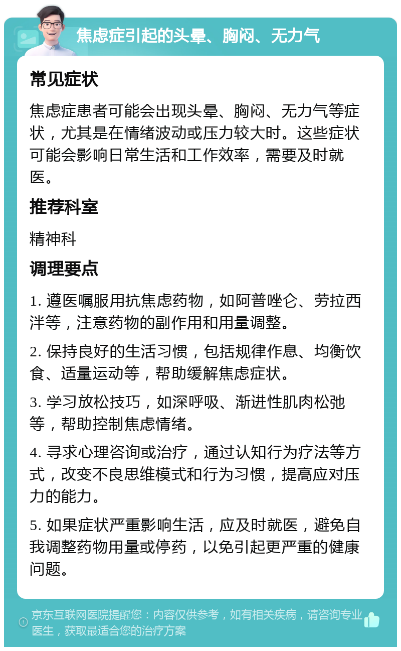 焦虑症引起的头晕、胸闷、无力气 常见症状 焦虑症患者可能会出现头晕、胸闷、无力气等症状，尤其是在情绪波动或压力较大时。这些症状可能会影响日常生活和工作效率，需要及时就医。 推荐科室 精神科 调理要点 1. 遵医嘱服用抗焦虑药物，如阿普唑仑、劳拉西泮等，注意药物的副作用和用量调整。 2. 保持良好的生活习惯，包括规律作息、均衡饮食、适量运动等，帮助缓解焦虑症状。 3. 学习放松技巧，如深呼吸、渐进性肌肉松弛等，帮助控制焦虑情绪。 4. 寻求心理咨询或治疗，通过认知行为疗法等方式，改变不良思维模式和行为习惯，提高应对压力的能力。 5. 如果症状严重影响生活，应及时就医，避免自我调整药物用量或停药，以免引起更严重的健康问题。