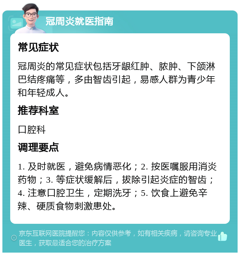 冠周炎就医指南 常见症状 冠周炎的常见症状包括牙龈红肿、脓肿、下颌淋巴结疼痛等，多由智齿引起，易感人群为青少年和年轻成人。 推荐科室 口腔科 调理要点 1. 及时就医，避免病情恶化；2. 按医嘱服用消炎药物；3. 等症状缓解后，拔除引起炎症的智齿；4. 注意口腔卫生，定期洗牙；5. 饮食上避免辛辣、硬质食物刺激患处。