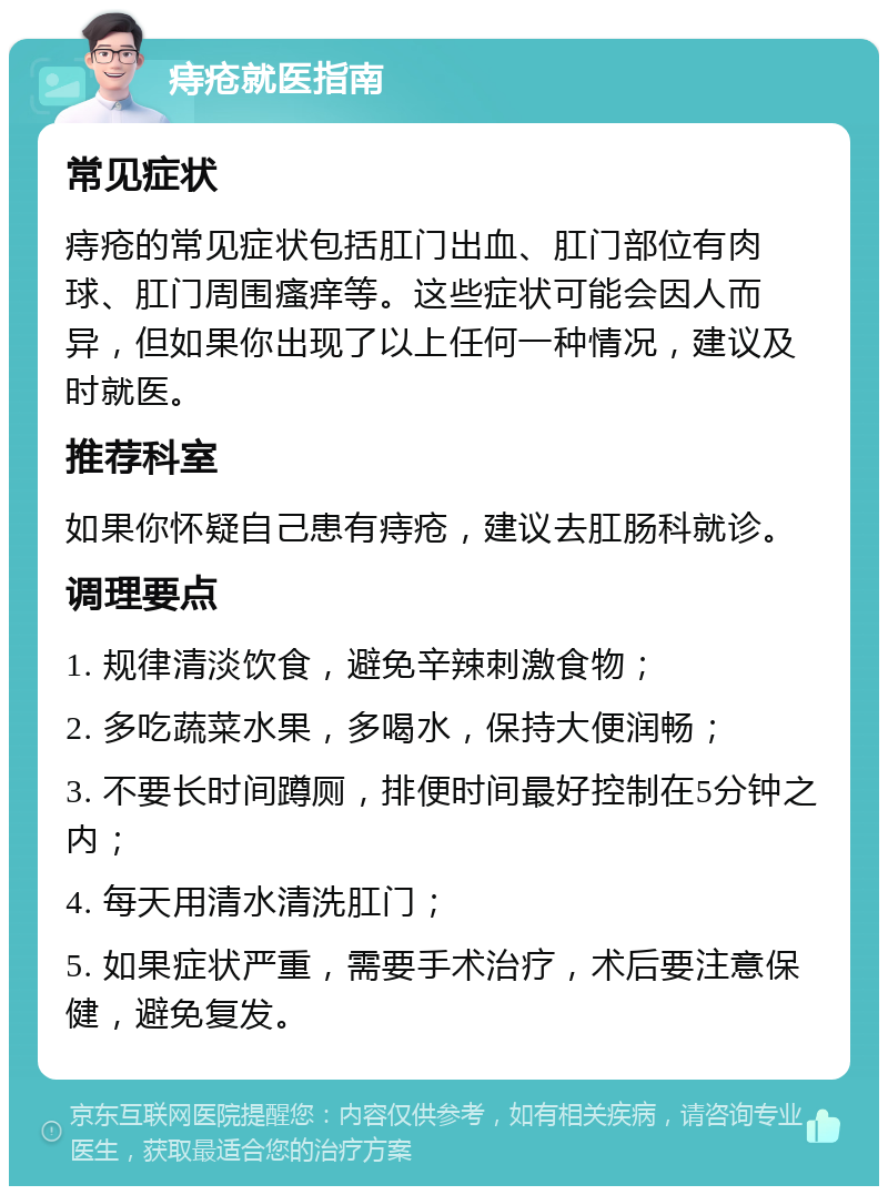 痔疮就医指南 常见症状 痔疮的常见症状包括肛门出血、肛门部位有肉球、肛门周围瘙痒等。这些症状可能会因人而异，但如果你出现了以上任何一种情况，建议及时就医。 推荐科室 如果你怀疑自己患有痔疮，建议去肛肠科就诊。 调理要点 1. 规律清淡饮食，避免辛辣刺激食物； 2. 多吃蔬菜水果，多喝水，保持大便润畅； 3. 不要长时间蹲厕，排便时间最好控制在5分钟之内； 4. 每天用清水清洗肛门； 5. 如果症状严重，需要手术治疗，术后要注意保健，避免复发。