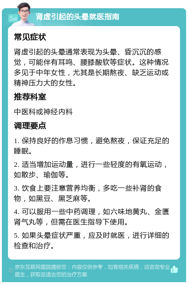 肾虚引起的头晕就医指南 常见症状 肾虚引起的头晕通常表现为头晕、昏沉沉的感觉，可能伴有耳鸣、腰膝酸软等症状。这种情况多见于中年女性，尤其是长期熬夜、缺乏运动或精神压力大的女性。 推荐科室 中医科或神经内科 调理要点 1. 保持良好的作息习惯，避免熬夜，保证充足的睡眠。 2. 适当增加运动量，进行一些轻度的有氧运动，如散步、瑜伽等。 3. 饮食上要注意营养均衡，多吃一些补肾的食物，如黑豆、黑芝麻等。 4. 可以服用一些中药调理，如六味地黄丸、金匮肾气丸等，但需在医生指导下使用。 5. 如果头晕症状严重，应及时就医，进行详细的检查和治疗。