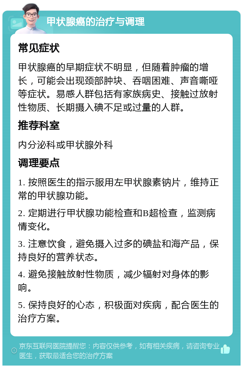 甲状腺癌的治疗与调理 常见症状 甲状腺癌的早期症状不明显，但随着肿瘤的增长，可能会出现颈部肿块、吞咽困难、声音嘶哑等症状。易感人群包括有家族病史、接触过放射性物质、长期摄入碘不足或过量的人群。 推荐科室 内分泌科或甲状腺外科 调理要点 1. 按照医生的指示服用左甲状腺素钠片，维持正常的甲状腺功能。 2. 定期进行甲状腺功能检查和B超检查，监测病情变化。 3. 注意饮食，避免摄入过多的碘盐和海产品，保持良好的营养状态。 4. 避免接触放射性物质，减少辐射对身体的影响。 5. 保持良好的心态，积极面对疾病，配合医生的治疗方案。