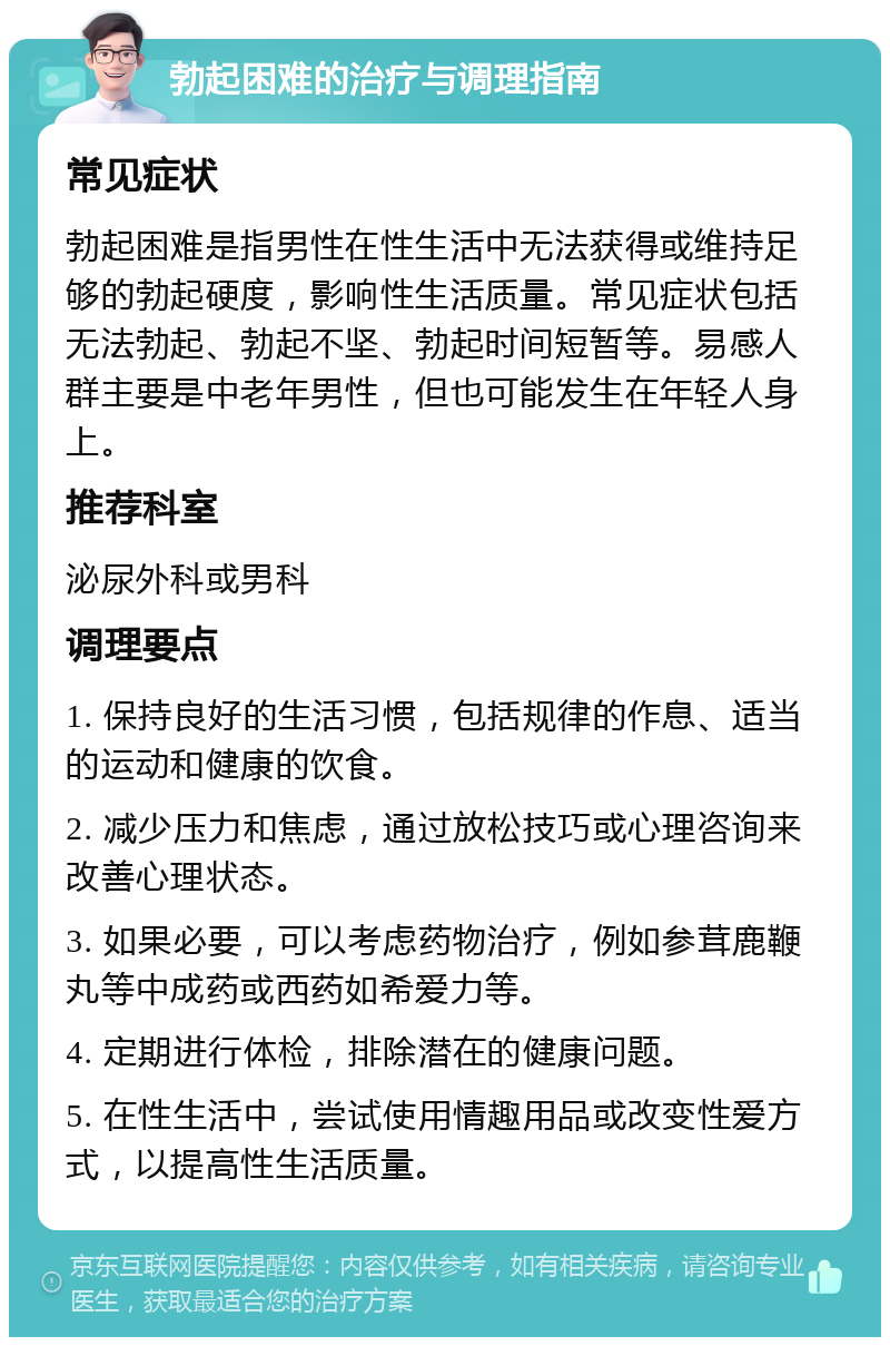 勃起困难的治疗与调理指南 常见症状 勃起困难是指男性在性生活中无法获得或维持足够的勃起硬度，影响性生活质量。常见症状包括无法勃起、勃起不坚、勃起时间短暂等。易感人群主要是中老年男性，但也可能发生在年轻人身上。 推荐科室 泌尿外科或男科 调理要点 1. 保持良好的生活习惯，包括规律的作息、适当的运动和健康的饮食。 2. 减少压力和焦虑，通过放松技巧或心理咨询来改善心理状态。 3. 如果必要，可以考虑药物治疗，例如参茸鹿鞭丸等中成药或西药如希爱力等。 4. 定期进行体检，排除潜在的健康问题。 5. 在性生活中，尝试使用情趣用品或改变性爱方式，以提高性生活质量。