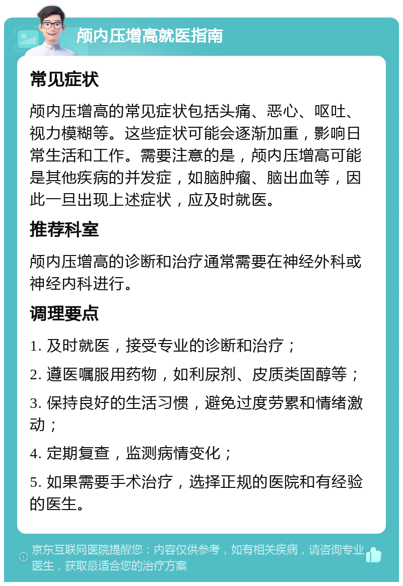 颅内压增高就医指南 常见症状 颅内压增高的常见症状包括头痛、恶心、呕吐、视力模糊等。这些症状可能会逐渐加重，影响日常生活和工作。需要注意的是，颅内压增高可能是其他疾病的并发症，如脑肿瘤、脑出血等，因此一旦出现上述症状，应及时就医。 推荐科室 颅内压增高的诊断和治疗通常需要在神经外科或神经内科进行。 调理要点 1. 及时就医，接受专业的诊断和治疗； 2. 遵医嘱服用药物，如利尿剂、皮质类固醇等； 3. 保持良好的生活习惯，避免过度劳累和情绪激动； 4. 定期复查，监测病情变化； 5. 如果需要手术治疗，选择正规的医院和有经验的医生。