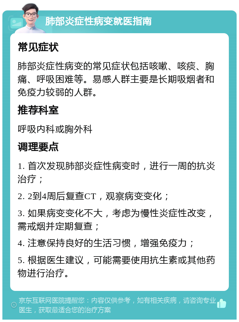 肺部炎症性病变就医指南 常见症状 肺部炎症性病变的常见症状包括咳嗽、咳痰、胸痛、呼吸困难等。易感人群主要是长期吸烟者和免疫力较弱的人群。 推荐科室 呼吸内科或胸外科 调理要点 1. 首次发现肺部炎症性病变时，进行一周的抗炎治疗； 2. 2到4周后复查CT，观察病变变化； 3. 如果病变变化不大，考虑为慢性炎症性改变，需戒烟并定期复查； 4. 注意保持良好的生活习惯，增强免疫力； 5. 根据医生建议，可能需要使用抗生素或其他药物进行治疗。