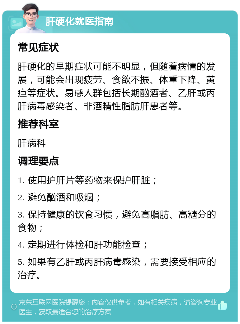 肝硬化就医指南 常见症状 肝硬化的早期症状可能不明显，但随着病情的发展，可能会出现疲劳、食欲不振、体重下降、黄疸等症状。易感人群包括长期酗酒者、乙肝或丙肝病毒感染者、非酒精性脂肪肝患者等。 推荐科室 肝病科 调理要点 1. 使用护肝片等药物来保护肝脏； 2. 避免酗酒和吸烟； 3. 保持健康的饮食习惯，避免高脂肪、高糖分的食物； 4. 定期进行体检和肝功能检查； 5. 如果有乙肝或丙肝病毒感染，需要接受相应的治疗。