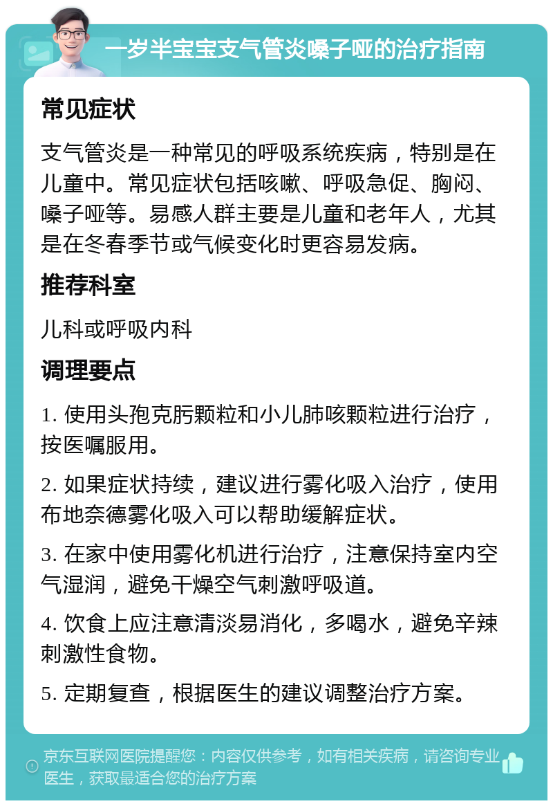 一岁半宝宝支气管炎嗓子哑的治疗指南 常见症状 支气管炎是一种常见的呼吸系统疾病，特别是在儿童中。常见症状包括咳嗽、呼吸急促、胸闷、嗓子哑等。易感人群主要是儿童和老年人，尤其是在冬春季节或气候变化时更容易发病。 推荐科室 儿科或呼吸内科 调理要点 1. 使用头孢克肟颗粒和小儿肺咳颗粒进行治疗，按医嘱服用。 2. 如果症状持续，建议进行雾化吸入治疗，使用布地奈德雾化吸入可以帮助缓解症状。 3. 在家中使用雾化机进行治疗，注意保持室内空气湿润，避免干燥空气刺激呼吸道。 4. 饮食上应注意清淡易消化，多喝水，避免辛辣刺激性食物。 5. 定期复查，根据医生的建议调整治疗方案。