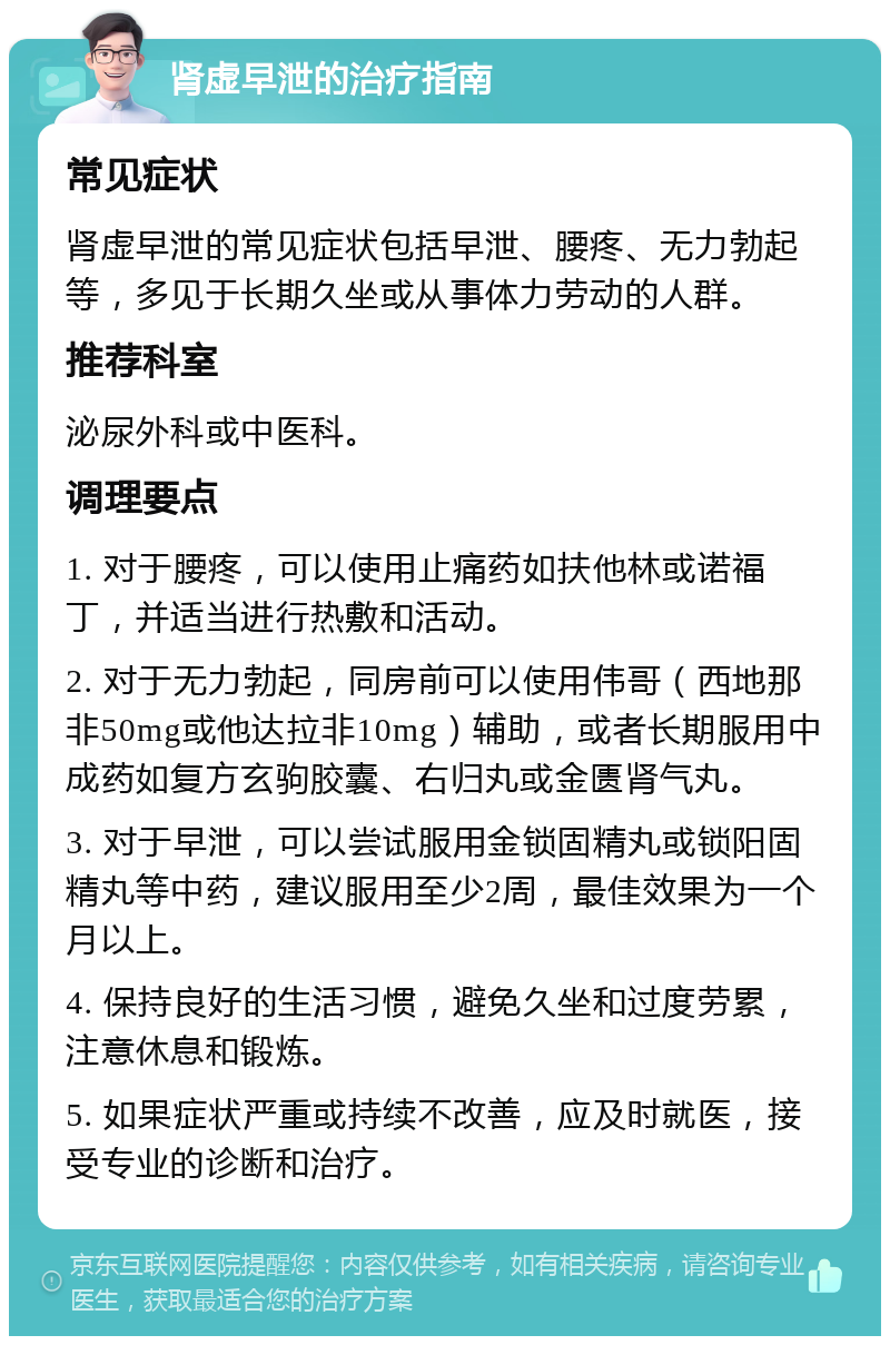 肾虚早泄的治疗指南 常见症状 肾虚早泄的常见症状包括早泄、腰疼、无力勃起等，多见于长期久坐或从事体力劳动的人群。 推荐科室 泌尿外科或中医科。 调理要点 1. 对于腰疼，可以使用止痛药如扶他林或诺福丁，并适当进行热敷和活动。 2. 对于无力勃起，同房前可以使用伟哥（西地那非50mg或他达拉非10mg）辅助，或者长期服用中成药如复方玄驹胶囊、右归丸或金匮肾气丸。 3. 对于早泄，可以尝试服用金锁固精丸或锁阳固精丸等中药，建议服用至少2周，最佳效果为一个月以上。 4. 保持良好的生活习惯，避免久坐和过度劳累，注意休息和锻炼。 5. 如果症状严重或持续不改善，应及时就医，接受专业的诊断和治疗。