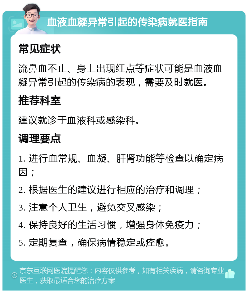 血液血凝异常引起的传染病就医指南 常见症状 流鼻血不止、身上出现红点等症状可能是血液血凝异常引起的传染病的表现，需要及时就医。 推荐科室 建议就诊于血液科或感染科。 调理要点 1. 进行血常规、血凝、肝肾功能等检查以确定病因； 2. 根据医生的建议进行相应的治疗和调理； 3. 注意个人卫生，避免交叉感染； 4. 保持良好的生活习惯，增强身体免疫力； 5. 定期复查，确保病情稳定或痊愈。