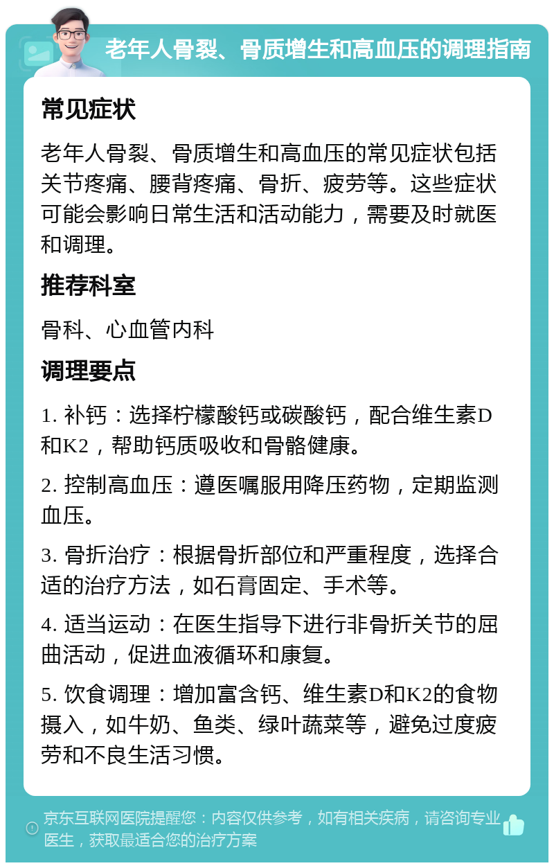 老年人骨裂、骨质增生和高血压的调理指南 常见症状 老年人骨裂、骨质增生和高血压的常见症状包括关节疼痛、腰背疼痛、骨折、疲劳等。这些症状可能会影响日常生活和活动能力，需要及时就医和调理。 推荐科室 骨科、心血管内科 调理要点 1. 补钙：选择柠檬酸钙或碳酸钙，配合维生素D和K2，帮助钙质吸收和骨骼健康。 2. 控制高血压：遵医嘱服用降压药物，定期监测血压。 3. 骨折治疗：根据骨折部位和严重程度，选择合适的治疗方法，如石膏固定、手术等。 4. 适当运动：在医生指导下进行非骨折关节的屈曲活动，促进血液循环和康复。 5. 饮食调理：增加富含钙、维生素D和K2的食物摄入，如牛奶、鱼类、绿叶蔬菜等，避免过度疲劳和不良生活习惯。