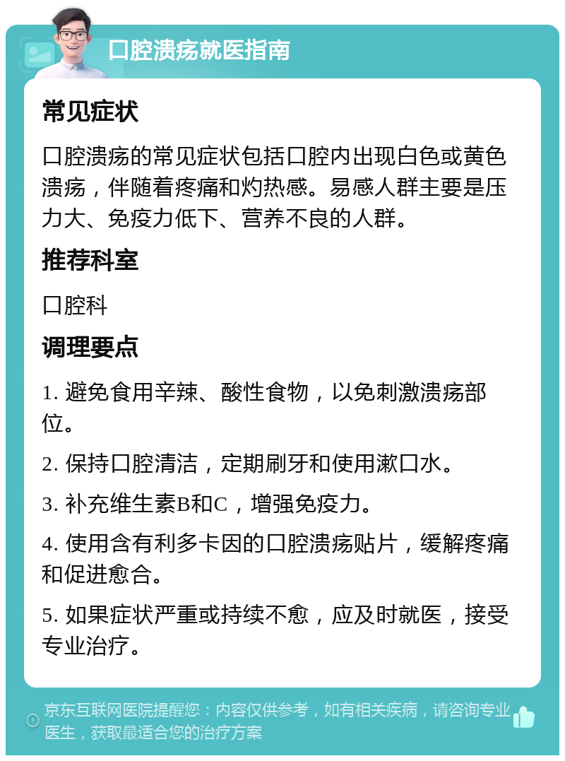 口腔溃疡就医指南 常见症状 口腔溃疡的常见症状包括口腔内出现白色或黄色溃疡，伴随着疼痛和灼热感。易感人群主要是压力大、免疫力低下、营养不良的人群。 推荐科室 口腔科 调理要点 1. 避免食用辛辣、酸性食物，以免刺激溃疡部位。 2. 保持口腔清洁，定期刷牙和使用漱口水。 3. 补充维生素B和C，增强免疫力。 4. 使用含有利多卡因的口腔溃疡贴片，缓解疼痛和促进愈合。 5. 如果症状严重或持续不愈，应及时就医，接受专业治疗。