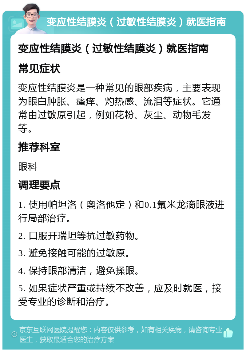 变应性结膜炎（过敏性结膜炎）就医指南 变应性结膜炎（过敏性结膜炎）就医指南 常见症状 变应性结膜炎是一种常见的眼部疾病，主要表现为眼白肿胀、瘙痒、灼热感、流泪等症状。它通常由过敏原引起，例如花粉、灰尘、动物毛发等。 推荐科室 眼科 调理要点 1. 使用帕坦洛（奥洛他定）和0.1氟米龙滴眼液进行局部治疗。 2. 口服开瑞坦等抗过敏药物。 3. 避免接触可能的过敏原。 4. 保持眼部清洁，避免揉眼。 5. 如果症状严重或持续不改善，应及时就医，接受专业的诊断和治疗。