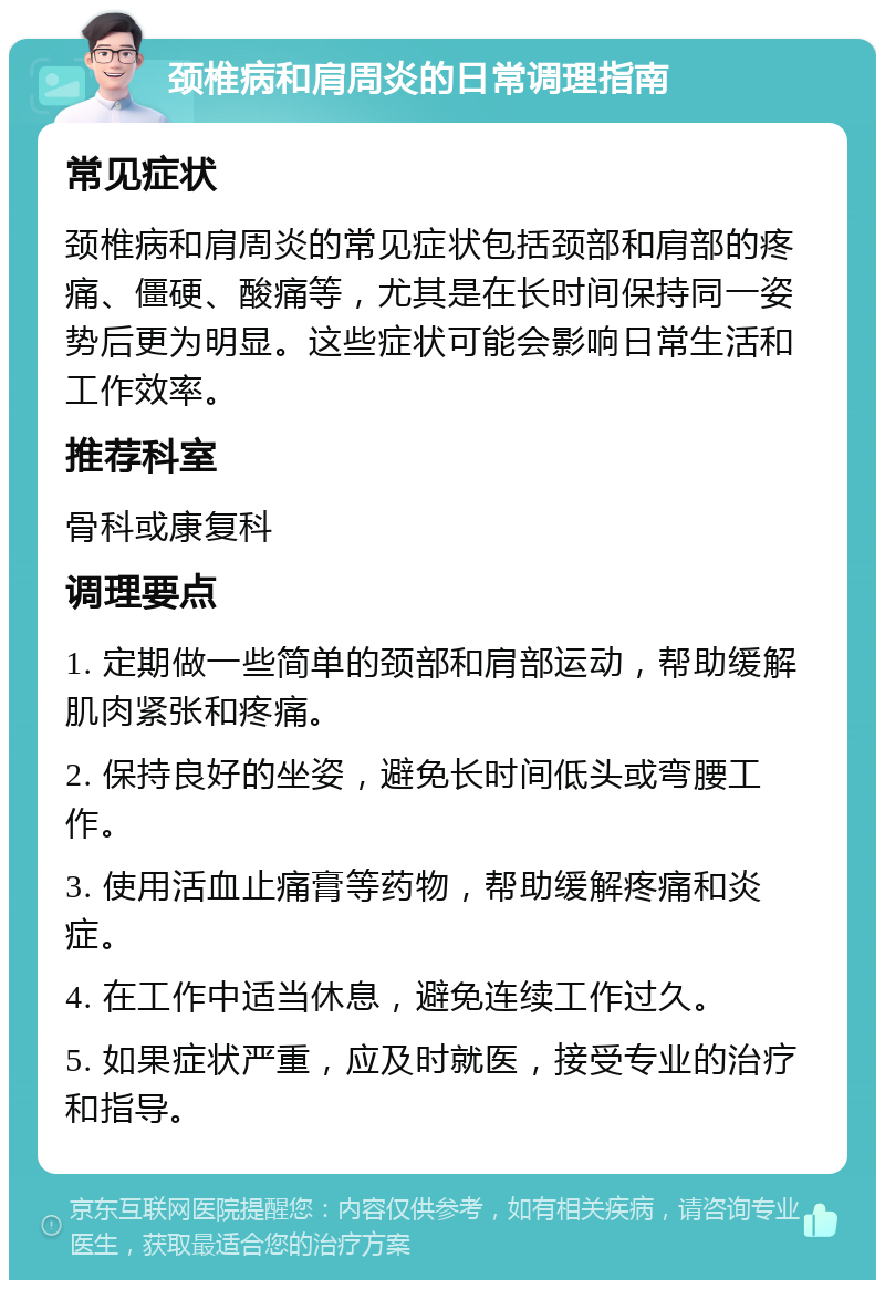 颈椎病和肩周炎的日常调理指南 常见症状 颈椎病和肩周炎的常见症状包括颈部和肩部的疼痛、僵硬、酸痛等，尤其是在长时间保持同一姿势后更为明显。这些症状可能会影响日常生活和工作效率。 推荐科室 骨科或康复科 调理要点 1. 定期做一些简单的颈部和肩部运动，帮助缓解肌肉紧张和疼痛。 2. 保持良好的坐姿，避免长时间低头或弯腰工作。 3. 使用活血止痛膏等药物，帮助缓解疼痛和炎症。 4. 在工作中适当休息，避免连续工作过久。 5. 如果症状严重，应及时就医，接受专业的治疗和指导。