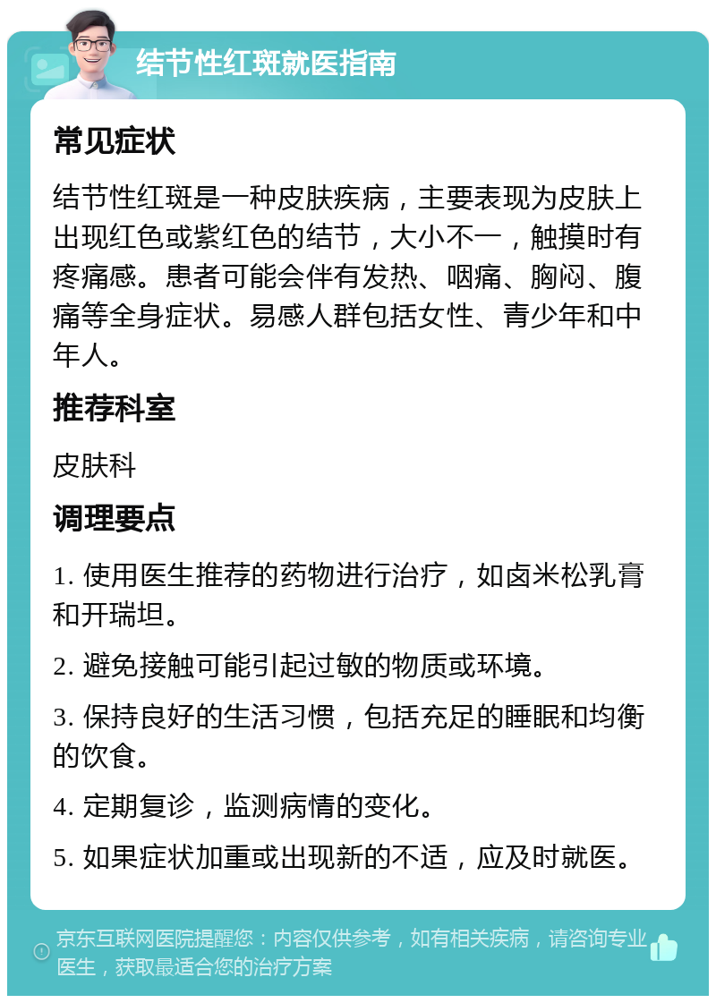 结节性红斑就医指南 常见症状 结节性红斑是一种皮肤疾病，主要表现为皮肤上出现红色或紫红色的结节，大小不一，触摸时有疼痛感。患者可能会伴有发热、咽痛、胸闷、腹痛等全身症状。易感人群包括女性、青少年和中年人。 推荐科室 皮肤科 调理要点 1. 使用医生推荐的药物进行治疗，如卤米松乳膏和开瑞坦。 2. 避免接触可能引起过敏的物质或环境。 3. 保持良好的生活习惯，包括充足的睡眠和均衡的饮食。 4. 定期复诊，监测病情的变化。 5. 如果症状加重或出现新的不适，应及时就医。