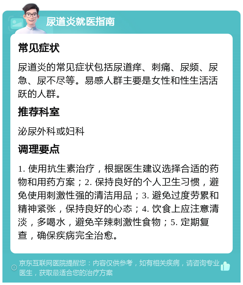 尿道炎就医指南 常见症状 尿道炎的常见症状包括尿道痒、刺痛、尿频、尿急、尿不尽等。易感人群主要是女性和性生活活跃的人群。 推荐科室 泌尿外科或妇科 调理要点 1. 使用抗生素治疗，根据医生建议选择合适的药物和用药方案；2. 保持良好的个人卫生习惯，避免使用刺激性强的清洁用品；3. 避免过度劳累和精神紧张，保持良好的心态；4. 饮食上应注意清淡，多喝水，避免辛辣刺激性食物；5. 定期复查，确保疾病完全治愈。