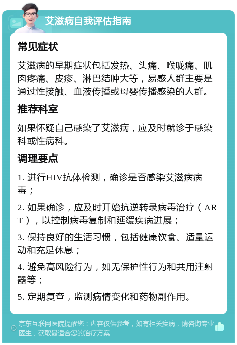 艾滋病自我评估指南 常见症状 艾滋病的早期症状包括发热、头痛、喉咙痛、肌肉疼痛、皮疹、淋巴结肿大等，易感人群主要是通过性接触、血液传播或母婴传播感染的人群。 推荐科室 如果怀疑自己感染了艾滋病，应及时就诊于感染科或性病科。 调理要点 1. 进行HIV抗体检测，确诊是否感染艾滋病病毒； 2. 如果确诊，应及时开始抗逆转录病毒治疗（ART），以控制病毒复制和延缓疾病进展； 3. 保持良好的生活习惯，包括健康饮食、适量运动和充足休息； 4. 避免高风险行为，如无保护性行为和共用注射器等； 5. 定期复查，监测病情变化和药物副作用。