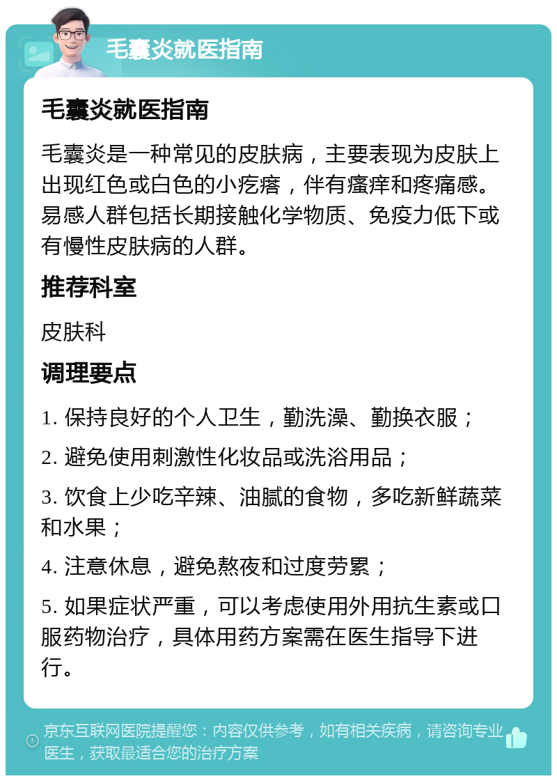 毛囊炎就医指南 毛囊炎就医指南 毛囊炎是一种常见的皮肤病，主要表现为皮肤上出现红色或白色的小疙瘩，伴有瘙痒和疼痛感。易感人群包括长期接触化学物质、免疫力低下或有慢性皮肤病的人群。 推荐科室 皮肤科 调理要点 1. 保持良好的个人卫生，勤洗澡、勤换衣服； 2. 避免使用刺激性化妆品或洗浴用品； 3. 饮食上少吃辛辣、油腻的食物，多吃新鲜蔬菜和水果； 4. 注意休息，避免熬夜和过度劳累； 5. 如果症状严重，可以考虑使用外用抗生素或口服药物治疗，具体用药方案需在医生指导下进行。