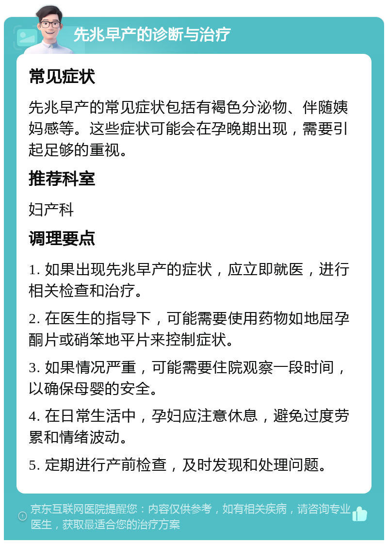 先兆早产的诊断与治疗 常见症状 先兆早产的常见症状包括有褐色分泌物、伴随姨妈感等。这些症状可能会在孕晚期出现，需要引起足够的重视。 推荐科室 妇产科 调理要点 1. 如果出现先兆早产的症状，应立即就医，进行相关检查和治疗。 2. 在医生的指导下，可能需要使用药物如地屈孕酮片或硝笨地平片来控制症状。 3. 如果情况严重，可能需要住院观察一段时间，以确保母婴的安全。 4. 在日常生活中，孕妇应注意休息，避免过度劳累和情绪波动。 5. 定期进行产前检查，及时发现和处理问题。