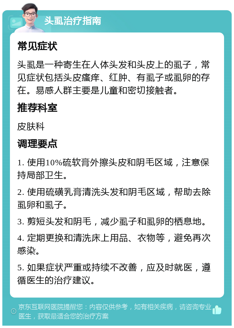 头虱治疗指南 常见症状 头虱是一种寄生在人体头发和头皮上的虱子，常见症状包括头皮瘙痒、红肿、有虱子或虱卵的存在。易感人群主要是儿童和密切接触者。 推荐科室 皮肤科 调理要点 1. 使用10%硫软膏外擦头皮和阴毛区域，注意保持局部卫生。 2. 使用硫磺乳膏清洗头发和阴毛区域，帮助去除虱卵和虱子。 3. 剪短头发和阴毛，减少虱子和虱卵的栖息地。 4. 定期更换和清洗床上用品、衣物等，避免再次感染。 5. 如果症状严重或持续不改善，应及时就医，遵循医生的治疗建议。