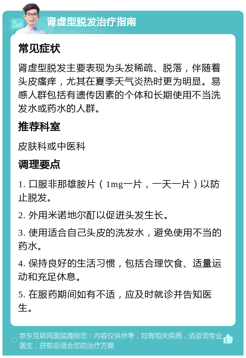 肾虚型脱发治疗指南 常见症状 肾虚型脱发主要表现为头发稀疏、脱落，伴随着头皮瘙痒，尤其在夏季天气炎热时更为明显。易感人群包括有遗传因素的个体和长期使用不当洗发水或药水的人群。 推荐科室 皮肤科或中医科 调理要点 1. 口服非那雄胺片（1mg一片，一天一片）以防止脱发。 2. 外用米诺地尔酊以促进头发生长。 3. 使用适合自己头皮的洗发水，避免使用不当的药水。 4. 保持良好的生活习惯，包括合理饮食、适量运动和充足休息。 5. 在服药期间如有不适，应及时就诊并告知医生。