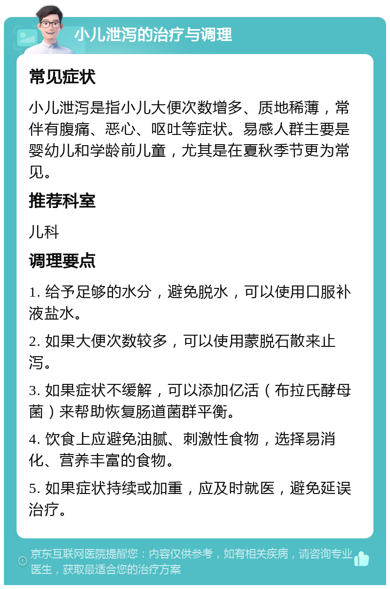 小儿泄泻的治疗与调理 常见症状 小儿泄泻是指小儿大便次数增多、质地稀薄，常伴有腹痛、恶心、呕吐等症状。易感人群主要是婴幼儿和学龄前儿童，尤其是在夏秋季节更为常见。 推荐科室 儿科 调理要点 1. 给予足够的水分，避免脱水，可以使用口服补液盐水。 2. 如果大便次数较多，可以使用蒙脱石散来止泻。 3. 如果症状不缓解，可以添加亿活（布拉氏酵母菌）来帮助恢复肠道菌群平衡。 4. 饮食上应避免油腻、刺激性食物，选择易消化、营养丰富的食物。 5. 如果症状持续或加重，应及时就医，避免延误治疗。