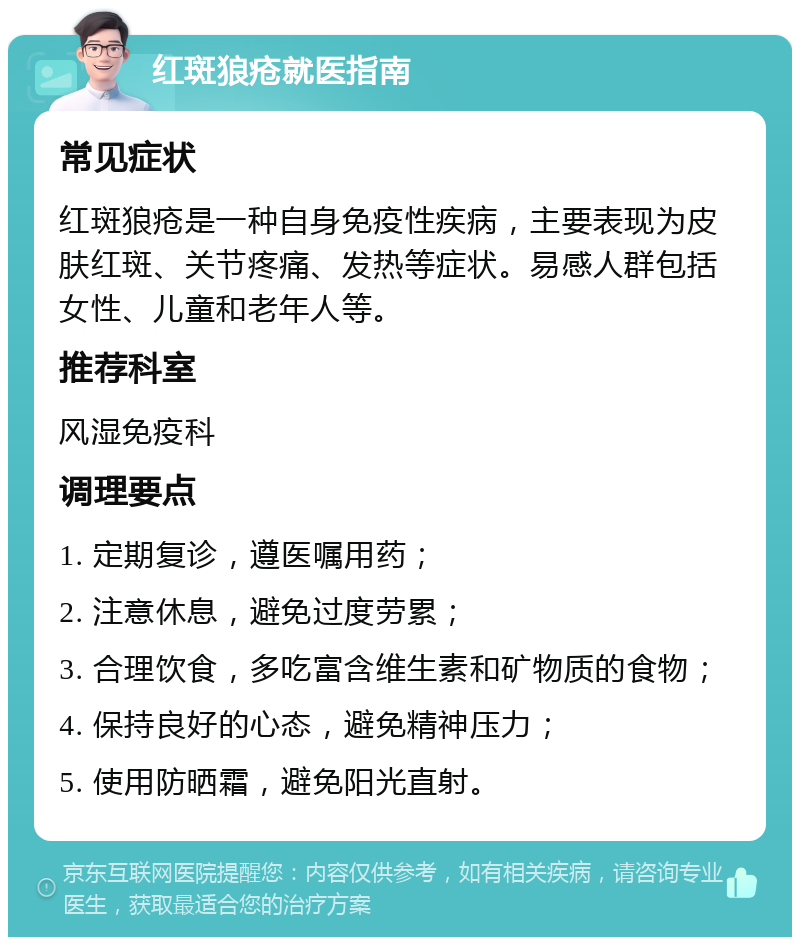 红斑狼疮就医指南 常见症状 红斑狼疮是一种自身免疫性疾病，主要表现为皮肤红斑、关节疼痛、发热等症状。易感人群包括女性、儿童和老年人等。 推荐科室 风湿免疫科 调理要点 1. 定期复诊，遵医嘱用药； 2. 注意休息，避免过度劳累； 3. 合理饮食，多吃富含维生素和矿物质的食物； 4. 保持良好的心态，避免精神压力； 5. 使用防晒霜，避免阳光直射。