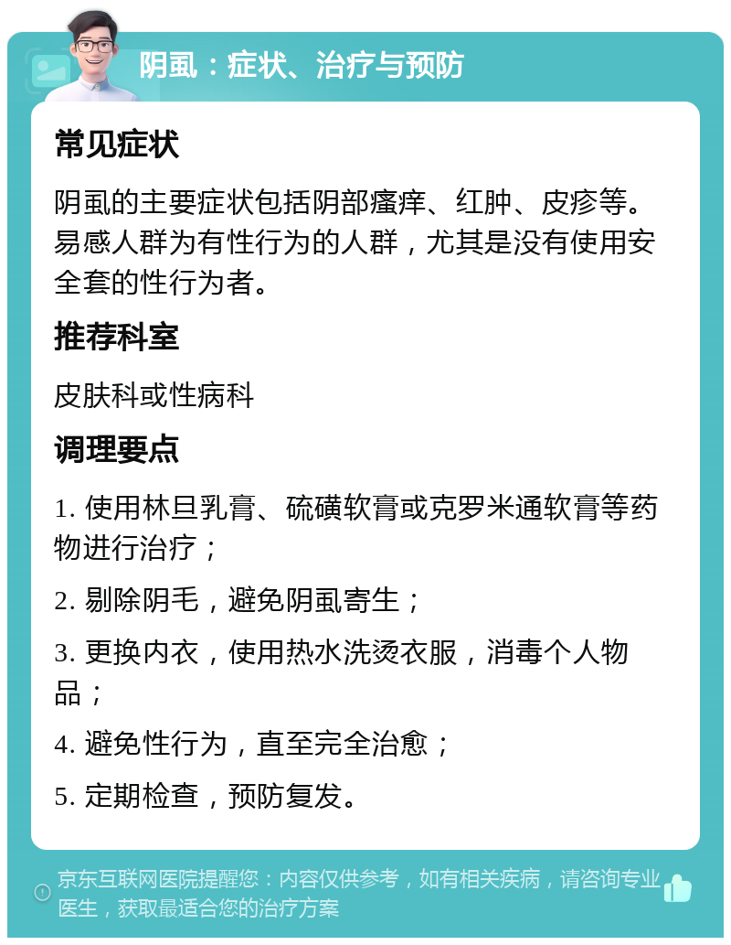 阴虱：症状、治疗与预防 常见症状 阴虱的主要症状包括阴部瘙痒、红肿、皮疹等。易感人群为有性行为的人群，尤其是没有使用安全套的性行为者。 推荐科室 皮肤科或性病科 调理要点 1. 使用林旦乳膏、硫磺软膏或克罗米通软膏等药物进行治疗； 2. 剔除阴毛，避免阴虱寄生； 3. 更换内衣，使用热水洗烫衣服，消毒个人物品； 4. 避免性行为，直至完全治愈； 5. 定期检查，预防复发。