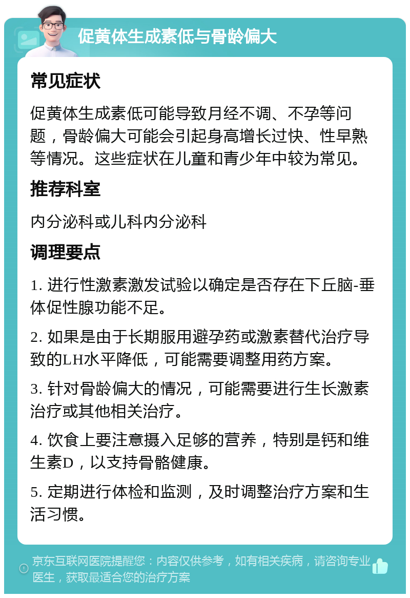 促黄体生成素低与骨龄偏大 常见症状 促黄体生成素低可能导致月经不调、不孕等问题，骨龄偏大可能会引起身高增长过快、性早熟等情况。这些症状在儿童和青少年中较为常见。 推荐科室 内分泌科或儿科内分泌科 调理要点 1. 进行性激素激发试验以确定是否存在下丘脑-垂体促性腺功能不足。 2. 如果是由于长期服用避孕药或激素替代治疗导致的LH水平降低，可能需要调整用药方案。 3. 针对骨龄偏大的情况，可能需要进行生长激素治疗或其他相关治疗。 4. 饮食上要注意摄入足够的营养，特别是钙和维生素D，以支持骨骼健康。 5. 定期进行体检和监测，及时调整治疗方案和生活习惯。