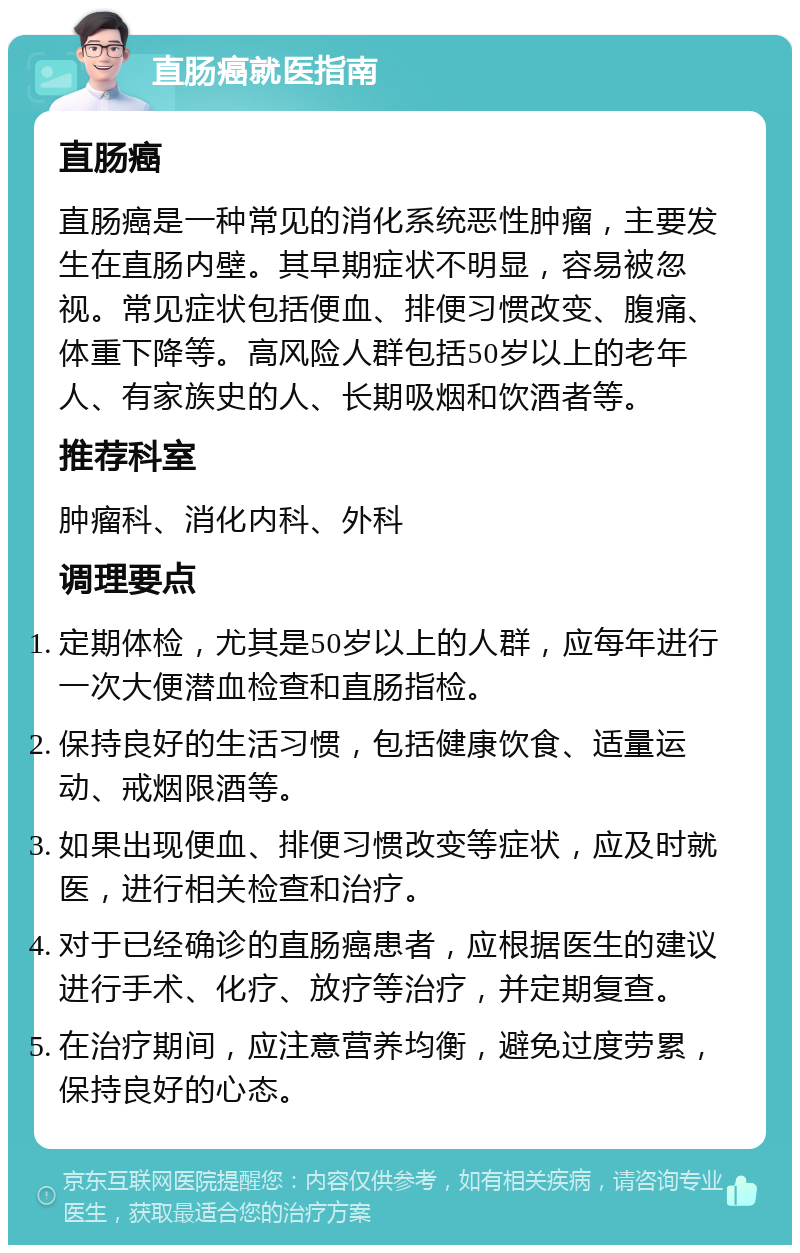 直肠癌就医指南 直肠癌 直肠癌是一种常见的消化系统恶性肿瘤，主要发生在直肠内壁。其早期症状不明显，容易被忽视。常见症状包括便血、排便习惯改变、腹痛、体重下降等。高风险人群包括50岁以上的老年人、有家族史的人、长期吸烟和饮酒者等。 推荐科室 肿瘤科、消化内科、外科 调理要点 定期体检，尤其是50岁以上的人群，应每年进行一次大便潜血检查和直肠指检。 保持良好的生活习惯，包括健康饮食、适量运动、戒烟限酒等。 如果出现便血、排便习惯改变等症状，应及时就医，进行相关检查和治疗。 对于已经确诊的直肠癌患者，应根据医生的建议进行手术、化疗、放疗等治疗，并定期复查。 在治疗期间，应注意营养均衡，避免过度劳累，保持良好的心态。