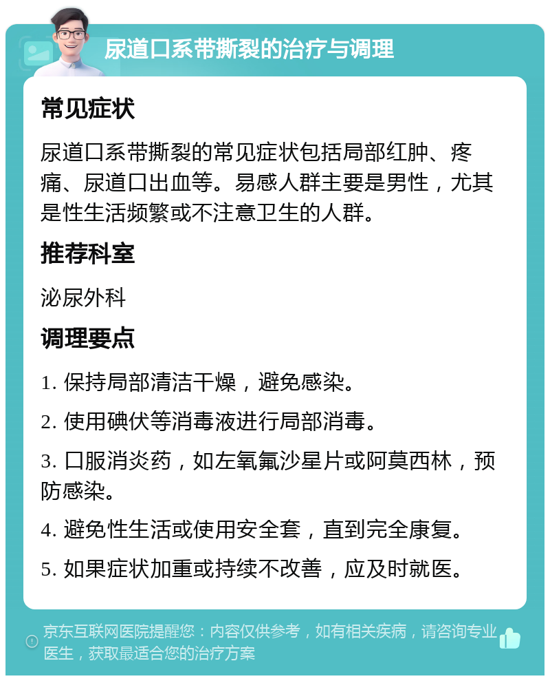 尿道口系带撕裂的治疗与调理 常见症状 尿道口系带撕裂的常见症状包括局部红肿、疼痛、尿道口出血等。易感人群主要是男性，尤其是性生活频繁或不注意卫生的人群。 推荐科室 泌尿外科 调理要点 1. 保持局部清洁干燥，避免感染。 2. 使用碘伏等消毒液进行局部消毒。 3. 口服消炎药，如左氧氟沙星片或阿莫西林，预防感染。 4. 避免性生活或使用安全套，直到完全康复。 5. 如果症状加重或持续不改善，应及时就医。