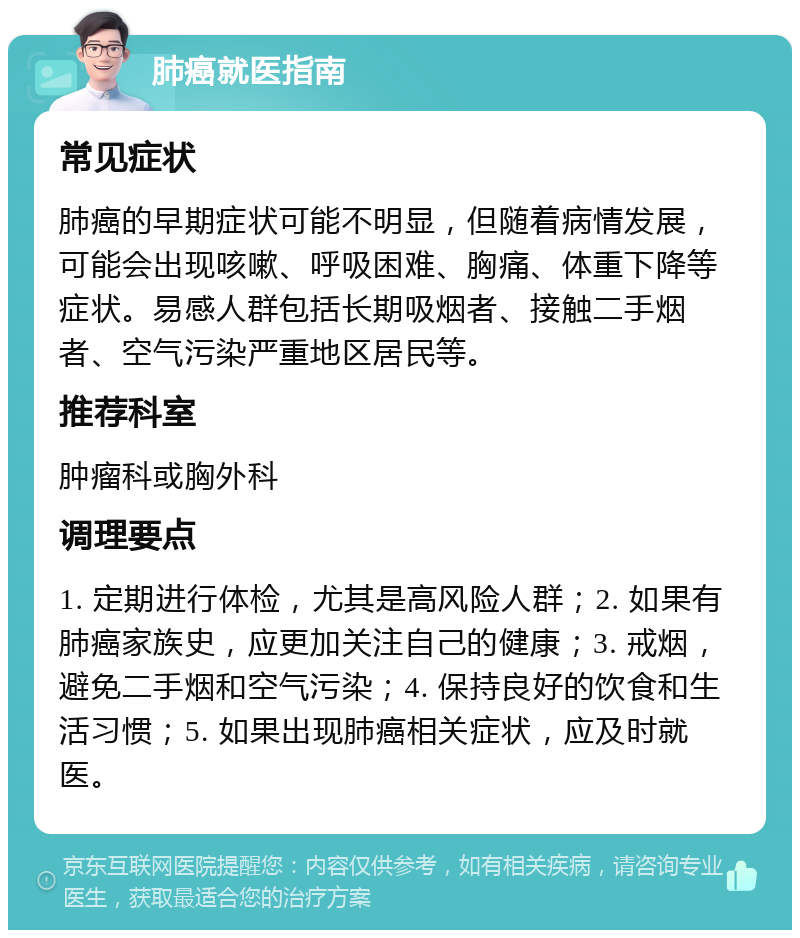 肺癌就医指南 常见症状 肺癌的早期症状可能不明显，但随着病情发展，可能会出现咳嗽、呼吸困难、胸痛、体重下降等症状。易感人群包括长期吸烟者、接触二手烟者、空气污染严重地区居民等。 推荐科室 肿瘤科或胸外科 调理要点 1. 定期进行体检，尤其是高风险人群；2. 如果有肺癌家族史，应更加关注自己的健康；3. 戒烟，避免二手烟和空气污染；4. 保持良好的饮食和生活习惯；5. 如果出现肺癌相关症状，应及时就医。