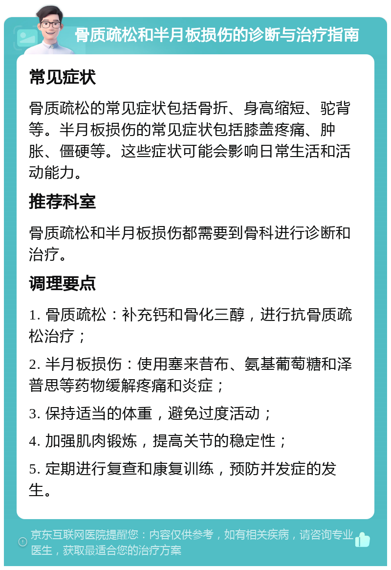 骨质疏松和半月板损伤的诊断与治疗指南 常见症状 骨质疏松的常见症状包括骨折、身高缩短、驼背等。半月板损伤的常见症状包括膝盖疼痛、肿胀、僵硬等。这些症状可能会影响日常生活和活动能力。 推荐科室 骨质疏松和半月板损伤都需要到骨科进行诊断和治疗。 调理要点 1. 骨质疏松：补充钙和骨化三醇，进行抗骨质疏松治疗； 2. 半月板损伤：使用塞来昔布、氨基葡萄糖和泽普思等药物缓解疼痛和炎症； 3. 保持适当的体重，避免过度活动； 4. 加强肌肉锻炼，提高关节的稳定性； 5. 定期进行复查和康复训练，预防并发症的发生。