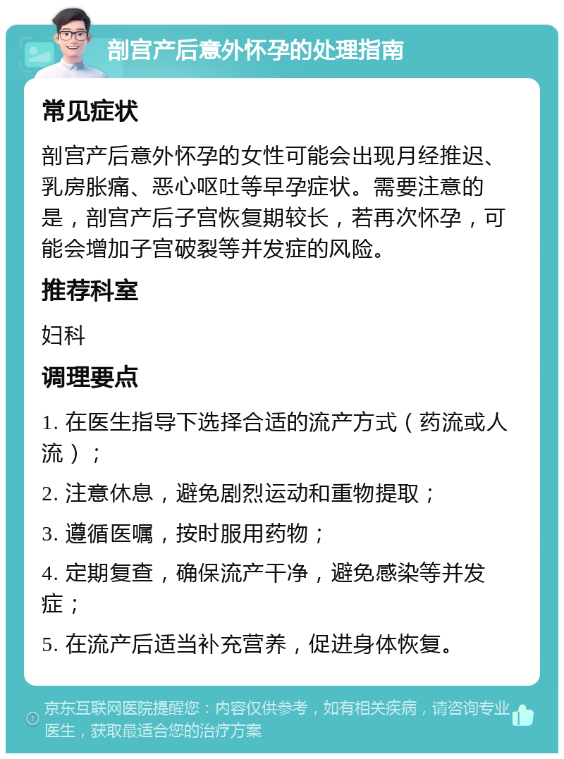 剖宫产后意外怀孕的处理指南 常见症状 剖宫产后意外怀孕的女性可能会出现月经推迟、乳房胀痛、恶心呕吐等早孕症状。需要注意的是，剖宫产后子宫恢复期较长，若再次怀孕，可能会增加子宫破裂等并发症的风险。 推荐科室 妇科 调理要点 1. 在医生指导下选择合适的流产方式（药流或人流）； 2. 注意休息，避免剧烈运动和重物提取； 3. 遵循医嘱，按时服用药物； 4. 定期复查，确保流产干净，避免感染等并发症； 5. 在流产后适当补充营养，促进身体恢复。