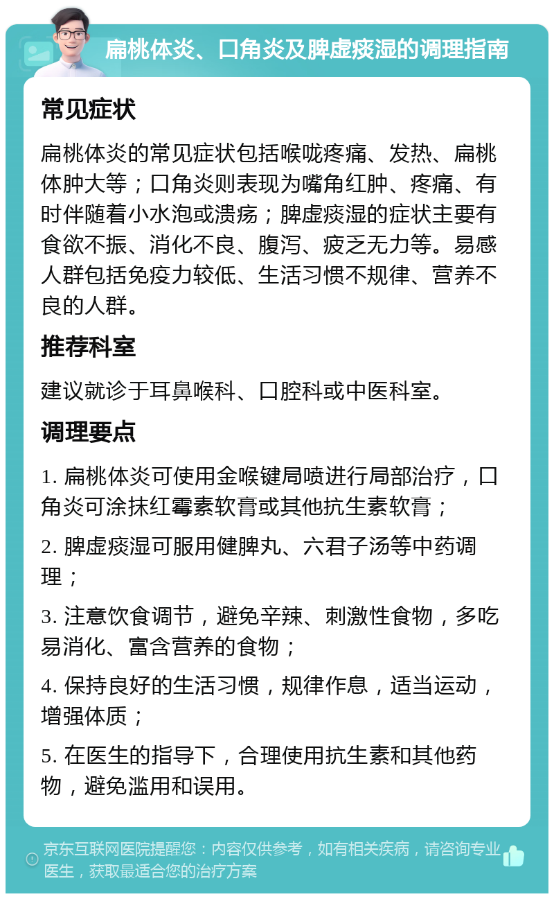 扁桃体炎、口角炎及脾虚痰湿的调理指南 常见症状 扁桃体炎的常见症状包括喉咙疼痛、发热、扁桃体肿大等；口角炎则表现为嘴角红肿、疼痛、有时伴随着小水泡或溃疡；脾虚痰湿的症状主要有食欲不振、消化不良、腹泻、疲乏无力等。易感人群包括免疫力较低、生活习惯不规律、营养不良的人群。 推荐科室 建议就诊于耳鼻喉科、口腔科或中医科室。 调理要点 1. 扁桃体炎可使用金喉键局喷进行局部治疗，口角炎可涂抹红霉素软膏或其他抗生素软膏； 2. 脾虚痰湿可服用健脾丸、六君子汤等中药调理； 3. 注意饮食调节，避免辛辣、刺激性食物，多吃易消化、富含营养的食物； 4. 保持良好的生活习惯，规律作息，适当运动，增强体质； 5. 在医生的指导下，合理使用抗生素和其他药物，避免滥用和误用。